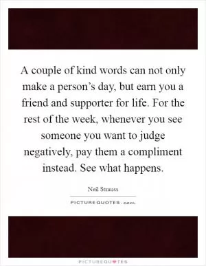 A couple of kind words can not only make a person’s day, but earn you a friend and supporter for life. For the rest of the week, whenever you see someone you want to judge negatively, pay them a compliment instead. See what happens Picture Quote #1