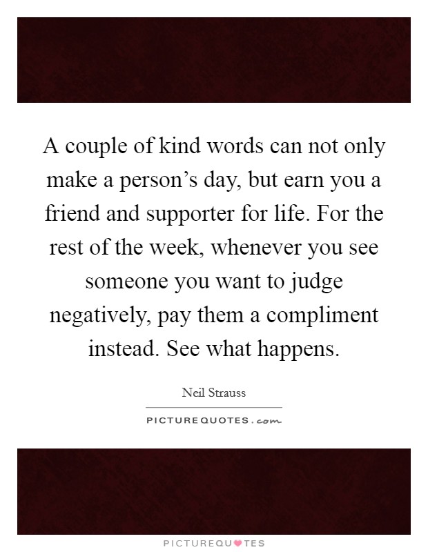 A couple of kind words can not only make a person's day, but earn you a friend and supporter for life. For the rest of the week, whenever you see someone you want to judge negatively, pay them a compliment instead. See what happens. Picture Quote #1