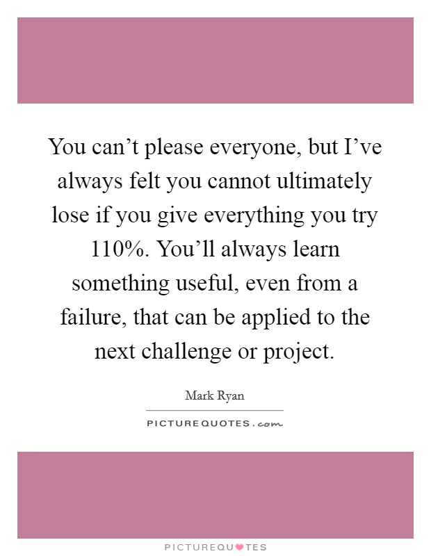 You can't please everyone, but I've always felt you cannot ultimately lose if you give everything you try 110%. You'll always learn something useful, even from a failure, that can be applied to the next challenge or project. Picture Quote #1