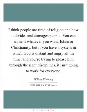 I think people are tired of religion and how it divides and damages people. You can name it whatever you want, Islam or Christianity, but if you have a system in which God is distant and angry all the time, and you’re trying to please him through the right disciplines, it isn’t going to work for everyone Picture Quote #1