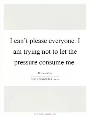 I can’t please everyone. I am trying not to let the pressure consume me Picture Quote #1