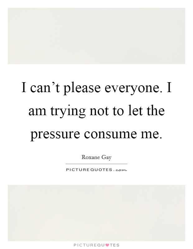 I can't please everyone. I am trying not to let the pressure consume me. Picture Quote #1