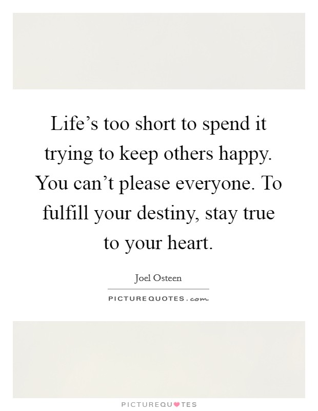 Life's too short to spend it trying to keep others happy. You can't please everyone. To fulfill your destiny, stay true to your heart. Picture Quote #1