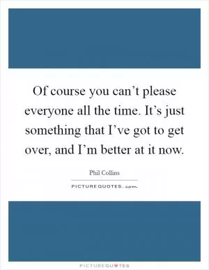 Of course you can’t please everyone all the time. It’s just something that I’ve got to get over, and I’m better at it now Picture Quote #1