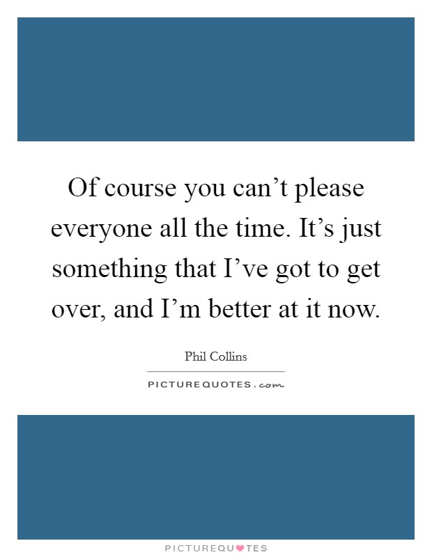 Of course you can't please everyone all the time. It's just something that I've got to get over, and I'm better at it now. Picture Quote #1