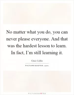 No matter what you do, you can never please everyone. And that was the hardest lesson to learn. In fact, I’m still learning it Picture Quote #1