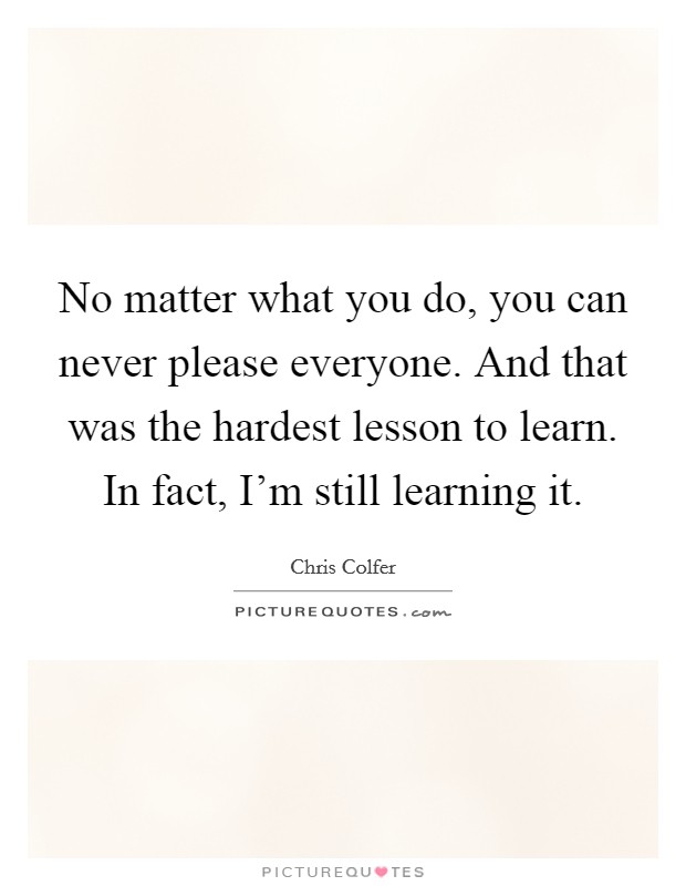 No matter what you do, you can never please everyone. And that was the hardest lesson to learn. In fact, I'm still learning it. Picture Quote #1