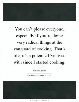 You can’t please everyone, especially if you’re doing very radical things at the vanguard of cooking. That’s life; it’s a polemic I’ve lived with since I started cooking Picture Quote #1
