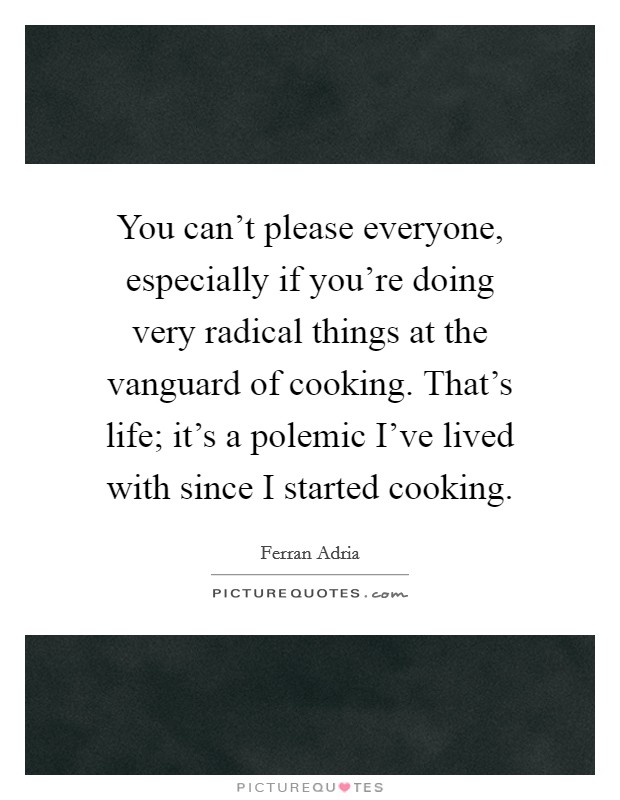 You can't please everyone, especially if you're doing very radical things at the vanguard of cooking. That's life; it's a polemic I've lived with since I started cooking. Picture Quote #1