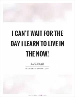 I can’t wait for the day I learn to live in the now! Picture Quote #1