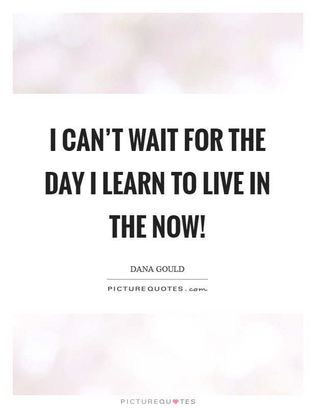 I can't wait for the day I learn to live in the now! Picture Quote #1