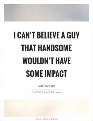 I can’t believe a guy that handsome wouldn’t have some impact Picture Quote #1