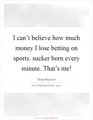 I can’t believe how much money I lose betting on sports. sucker born every minute. That’s me! Picture Quote #1