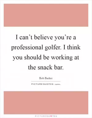 I can’t believe you’re a professional golfer. I think you should be working at the snack bar Picture Quote #1