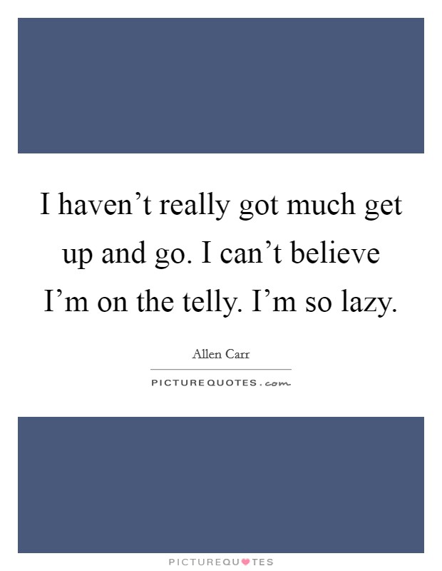 I haven't really got much get up and go. I can't believe I'm on the telly. I'm so lazy. Picture Quote #1