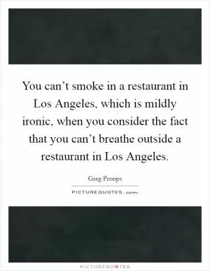 You can’t smoke in a restaurant in Los Angeles, which is mildly ironic, when you consider the fact that you can’t breathe outside a restaurant in Los Angeles Picture Quote #1