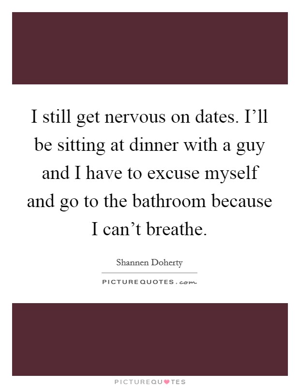 I still get nervous on dates. I'll be sitting at dinner with a guy and I have to excuse myself and go to the bathroom because I can't breathe. Picture Quote #1