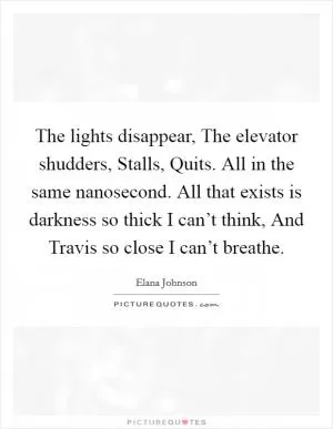 The lights disappear, The elevator shudders, Stalls, Quits. All in the same nanosecond. All that exists is darkness so thick I can’t think, And Travis so close I can’t breathe Picture Quote #1