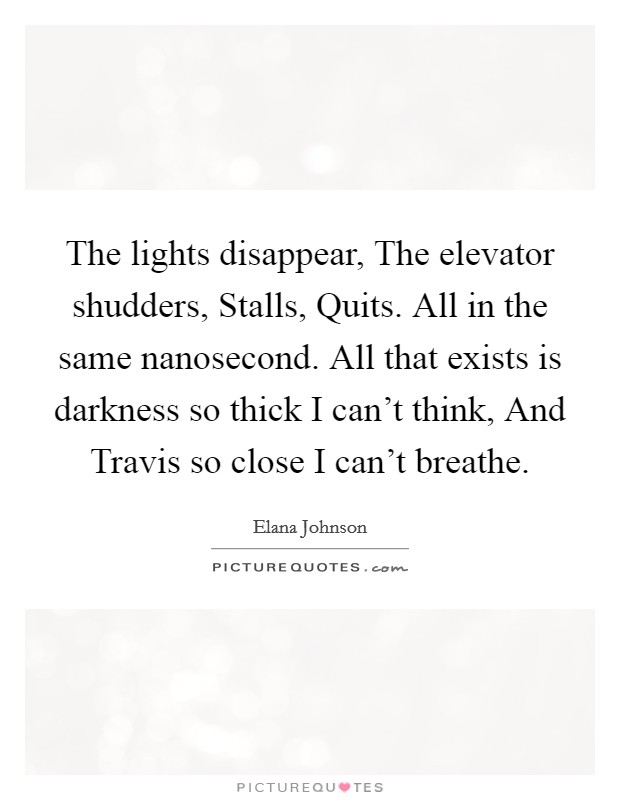 The lights disappear, The elevator shudders, Stalls, Quits. All in the same nanosecond. All that exists is darkness so thick I can't think, And Travis so close I can't breathe. Picture Quote #1