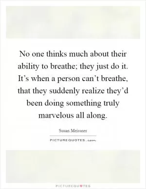 No one thinks much about their ability to breathe; they just do it. It’s when a person can’t breathe, that they suddenly realize they’d been doing something truly marvelous all along Picture Quote #1