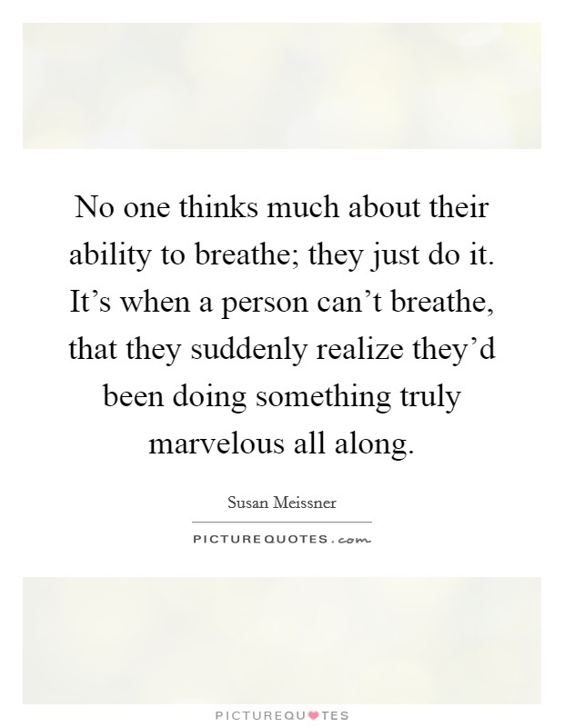 No one thinks much about their ability to breathe; they just do it. It's when a person can't breathe, that they suddenly realize they'd been doing something truly marvelous all along. Picture Quote #1