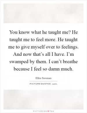 You know what he taught me? He taught me to feel more. He taught me to give myself over to feelings. And now that’s all I have. I’m swamped by them. I can’t breathe because I feel so damn much Picture Quote #1