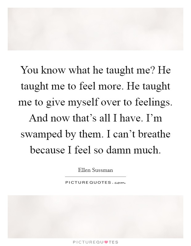 You know what he taught me? He taught me to feel more. He taught me to give myself over to feelings. And now that's all I have. I'm swamped by them. I can't breathe because I feel so damn much. Picture Quote #1