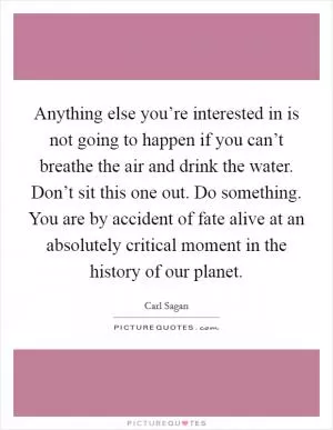 Anything else you’re interested in is not going to happen if you can’t breathe the air and drink the water. Don’t sit this one out. Do something. You are by accident of fate alive at an absolutely critical moment in the history of our planet Picture Quote #1