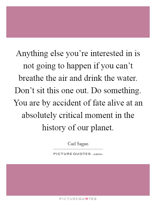 Anything else you're interested in is not going to happen if you can't breathe the air and drink the water. Don't sit this one out. Do something. You are by accident of fate alive at an absolutely critical moment in the history of our planet. Picture Quote #1