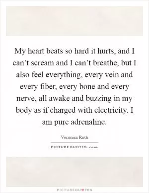 My heart beats so hard it hurts, and I can’t scream and I can’t breathe, but I also feel everything, every vein and every fiber, every bone and every nerve, all awake and buzzing in my body as if charged with electricity. I am pure adrenaline Picture Quote #1