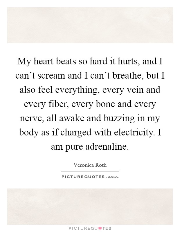My heart beats so hard it hurts, and I can't scream and I can't breathe, but I also feel everything, every vein and every fiber, every bone and every nerve, all awake and buzzing in my body as if charged with electricity. I am pure adrenaline. Picture Quote #1