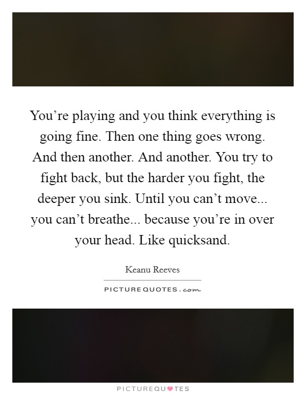 You're playing and you think everything is going fine. Then one thing goes wrong. And then another. And another. You try to fight back, but the harder you fight, the deeper you sink. Until you can't move... you can't breathe... because you're in over your head. Like quicksand. Picture Quote #1