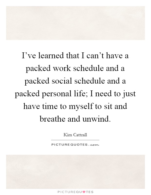 I've learned that I can't have a packed work schedule and a packed social schedule and a packed personal life; I need to just have time to myself to sit and breathe and unwind. Picture Quote #1