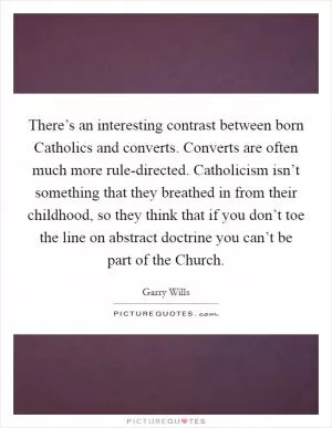 There’s an interesting contrast between born Catholics and converts. Converts are often much more rule-directed. Catholicism isn’t something that they breathed in from their childhood, so they think that if you don’t toe the line on abstract doctrine you can’t be part of the Church Picture Quote #1