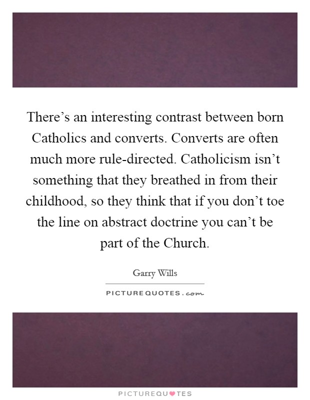 There's an interesting contrast between born Catholics and converts. Converts are often much more rule-directed. Catholicism isn't something that they breathed in from their childhood, so they think that if you don't toe the line on abstract doctrine you can't be part of the Church. Picture Quote #1