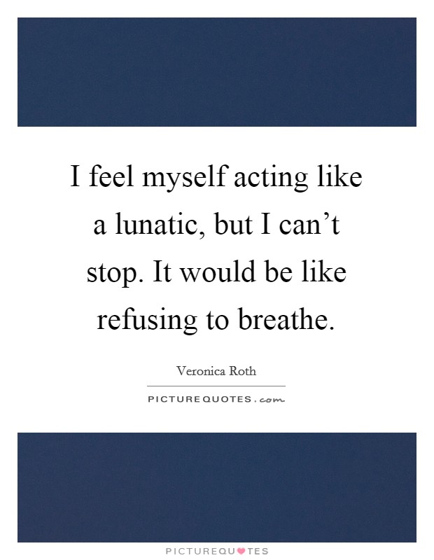 I feel myself acting like a lunatic, but I can't stop. It would be like refusing to breathe. Picture Quote #1
