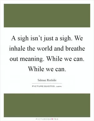 A sigh isn’t just a sigh. We inhale the world and breathe out meaning. While we can. While we can Picture Quote #1