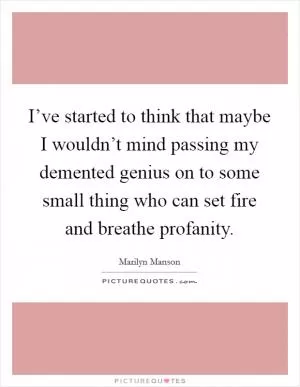 I’ve started to think that maybe I wouldn’t mind passing my demented genius on to some small thing who can set fire and breathe profanity Picture Quote #1
