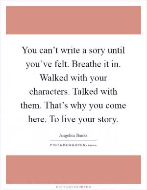 You can’t write a sory until you’ve felt. Breathe it in. Walked with your characters. Talked with them. That’s why you come here. To live your story Picture Quote #1
