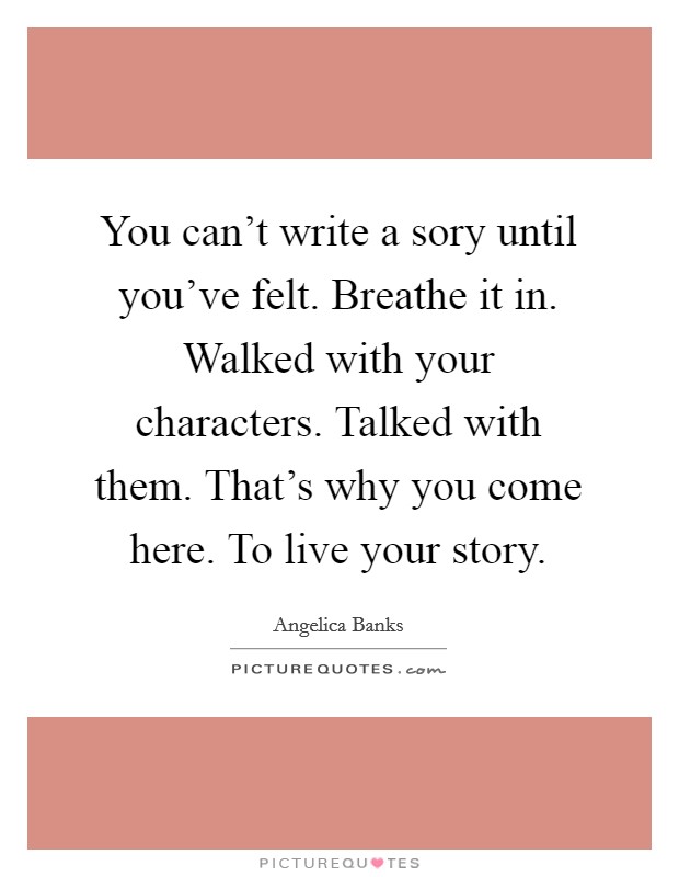 You can't write a sory until you've felt. Breathe it in. Walked with your characters. Talked with them. That's why you come here. To live your story. Picture Quote #1