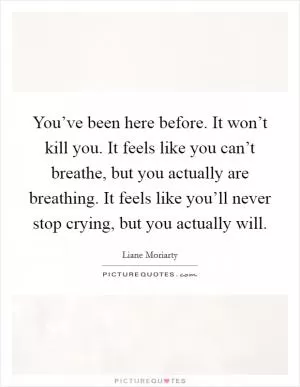 You’ve been here before. It won’t kill you. It feels like you can’t breathe, but you actually are breathing. It feels like you’ll never stop crying, but you actually will Picture Quote #1