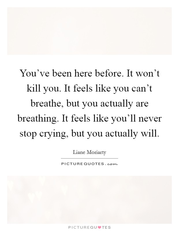 You've been here before. It won't kill you. It feels like you can't breathe, but you actually are breathing. It feels like you'll never stop crying, but you actually will. Picture Quote #1
