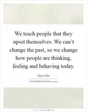 We teach people that they upset themselves. We can’t change the past, so we change how people are thinking, feeling and behaving today Picture Quote #1