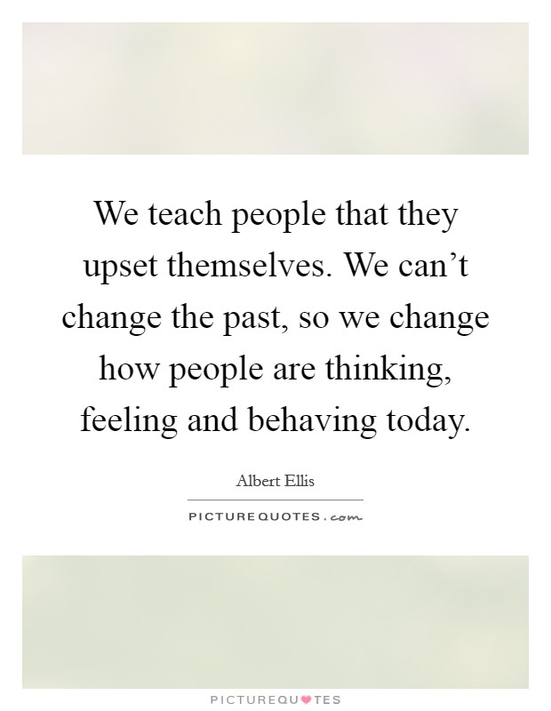 We teach people that they upset themselves. We can't change the past, so we change how people are thinking, feeling and behaving today. Picture Quote #1