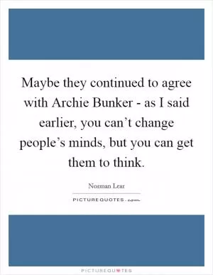 Maybe they continued to agree with Archie Bunker - as I said earlier, you can’t change people’s minds, but you can get them to think Picture Quote #1