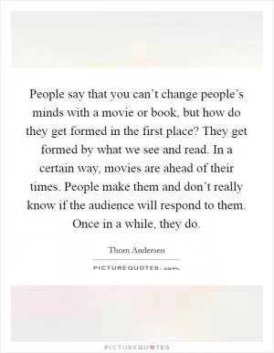 People say that you can’t change people’s minds with a movie or book, but how do they get formed in the first place? They get formed by what we see and read. In a certain way, movies are ahead of their times. People make them and don’t really know if the audience will respond to them. Once in a while, they do Picture Quote #1