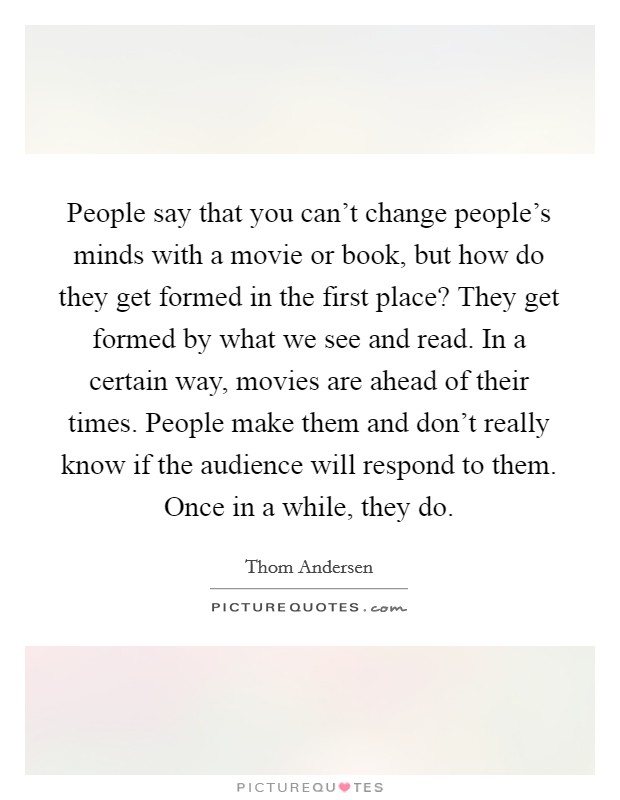 People say that you can't change people's minds with a movie or book, but how do they get formed in the first place? They get formed by what we see and read. In a certain way, movies are ahead of their times. People make them and don't really know if the audience will respond to them. Once in a while, they do. Picture Quote #1
