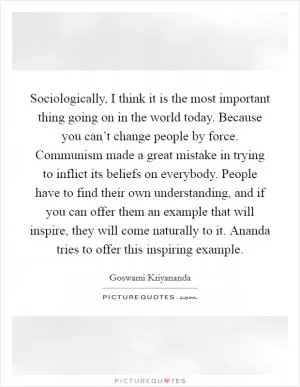 Sociologically, I think it is the most important thing going on in the world today. Because you can’t change people by force. Communism made a great mistake in trying to inflict its beliefs on everybody. People have to find their own understanding, and if you can offer them an example that will inspire, they will come naturally to it. Ananda tries to offer this inspiring example Picture Quote #1