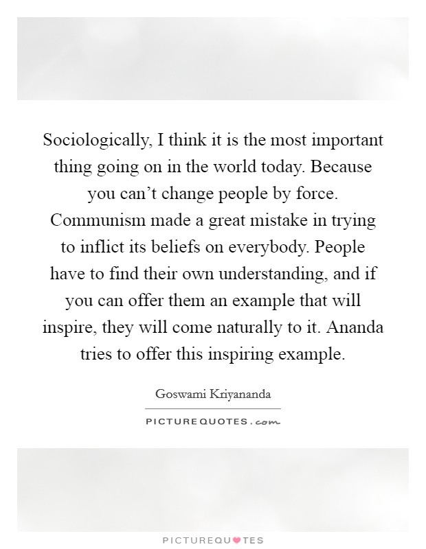 Sociologically, I think it is the most important thing going on in the world today. Because you can't change people by force. Communism made a great mistake in trying to inflict its beliefs on everybody. People have to find their own understanding, and if you can offer them an example that will inspire, they will come naturally to it. Ananda tries to offer this inspiring example. Picture Quote #1
