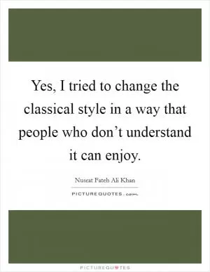 Yes, I tried to change the classical style in a way that people who don’t understand it can enjoy Picture Quote #1